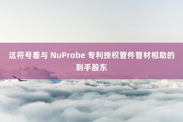 这符号着与 NuProbe 专利授权管件管材相助的到手股东